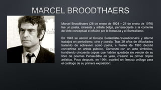 Marcel Broodthaers (28 de enero de 1924 – 28 de enero de 1976)
fue un poeta, cineasta y artista belga, perteneciente a la corriente
del Arte conceptual e influido por la literatura y el Surrealismo.
En 1945 se asoció al Groupe Surréaliste-revolutionnaire y alternó
trabajos en periodismo, cine y poesía. Tras 20 años de dificultades
tratando de sobrevivir como poeta, a finales de 1963 decidió
convertirse en artista plástico. Comenzó con un acto simbólico,
hundiendo cincuenta copias que habían quedado sin vender de su
libro de poemas Pense-Bête en yeso, creando su primer objeto
artístico. Poco después, en 1964, escribió un famoso prólogo para
el catálogo de su primera exposición:
 