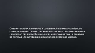 OBJETO Y LENGUAJE FUNDIDOS Y CONVERTIDOS EN DARDOS ARTÍSTICOS
CONTRA ESEIRÓNICO MUNDO DEL MERCADO DEL ARTE QUE AVANZABA HACIA
LASOCIEDAD DEL ESPECTÁCULOY QUE ÉL CUESTIONABA CON LA PARADOJA
DE CRITICAR LAS INSTITUCIONES MUSEÍSTICAS DESDE LOS MUSEOS.
 