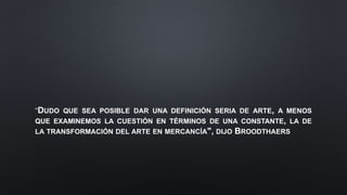 DUDO QUE SEA POSIBLE DAR UNA DEFINICIÓN SERIA DE ARTE, A MENOS
QUE EXAMINEMOS LA CUESTIÓN EN TÉRMINOS DE UNA CONSTANTE, LA DE
LA TRANSFORMACIÓN DEL ARTE EN MERCANCÍA", DIJO BROODTHAERS
 