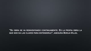 "SU OBRA SE VA REINVENTANDO CONTINUAMENTE. ES LA PROPIA OBRA LA
QUE NOS DA LAS CLAVES PARA ENTENDERLE", ASEGURA BORJA-VILLEL
 