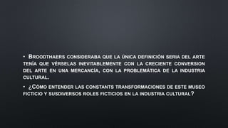 • BROODTHAERS CONSIDERABA QUE LA ÚNICA DEFINICIÓN SERIA DEL ARTE
TENÍA QUE VÉRSELAS INEVITABLEMENTE CON LA CRECIENTE CONVERSION
DEL ARTE EN UNA MERCANCÍA, CON LA PROBLEMÁTICA DE LA INDUSTRIA
CULTURAL.
• ¿CÓMO ENTENDER LAS CONSTANTS TRANSFORMACIONES DE ESTE MUSEO
FICTICIO Y SUSDIVERSOS ROLES FICTICIOS EN LA INDUSTRIA CULTURAL?
 