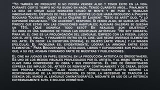 “YO TAMBIÉN ME PREGUNTÉ SI NO PODRÍA VENDER ALGO Y TENER ÉXITO EN LA VIDA.
DURANTE CIERTO TIEMPO NO FUI BUENO EN NADA. TENGO CUARENTA AÑOS... FINALMENTE
LA IDEA DE CREAR ALGO INSINCERO CRUZÓ MI MENTE Y ME PUSE A TRABAJAR
INMEDIATAMENTE. DESPUÉS DE TRES MESES MOSTRÉ LO QUE HABÍA PRODUCIDO A PHILIPPE
EDOUARD TOUSSAINT, DUEÑO DE LA GALERIE ST LAURENT. ''ESTO ES ARTE'' DIJO, ''Y LO
EXPONDRÉ ENCANTADO.'' ''DE ACUERDO'', RESPONDÍ. SI VENDO ALGO, SE QUEDA UN 30%.
PARECE QUE ESTAS SON LAS CONDICIONES HABITUALES; ALGUNAS GALERÍAS SE QUEDAN
UN 75%. ¿QUÉ SIGNIFICA TODO ESTO? EN REALIDAD SON OBJETIVOS”.
SU OBRA ES UNA SIMBIOSIS DE TODAS LAS DISCIPLINAS ARTÍSTICAS: "NO SOY CINEASTA.
PARA MÍ, EL CINE ES LA PROLONGACIÓN DEL LENGUAJE. EMPIEZO CON LA POESÍA, LUEGO
CON EL ARTE VISUAL, Y FINALMENTE ENTRO EN EL CINE, QUE REÚNE DIVERSOS ELEMENTOS
DEL ARTE. ES DECIR: LA ESCRITURA (POESÍA), EL OBJETO (ARTE VISUAL) Y LA IMAGEN
(PELÍCULA). EL PROBLEMA ES, EVIDENTEMENTE, LOGRAR LA ARMONÍA ENTRE ESOS
ELEMENTOS." PARA BROODTHAERS, CATÁLOGOS, LIBROS Y EXPOSICIONES SON PELÍCULAS
QUE, A SU VEZ, ACABAN FORMANDO PARTE DE MUESTRAS Y PUBLICACIONES.
EL CINE HA JUGADO UN PAPEL ESENCIAL EN LA PRODUCCIÓN ARTÍSTICA DE BROODTHAERS.
ES UNO DE LOS MEDIOS VISUALES PRIVILEGIADOS POR EL ARTISTA, Y AL MISMO TIEMPO, LA
CLAVE PARA COMPRENDER SU OBRA Y SUS PROPÓSITOS. EL CINE DE BROODTHAERS
EXPRESA ESE IMPULSO DEL ARTISTA DE REINVENTAR CONTINUAMENTE Y DE CREAR, SEGÚN
SUS PROPIAS PALABRAS, "ALGO INSINCERO". BROODTHAERS ACEPTA SIEMPRE LA
RESPONSABILIDAD DE LA REPRESENTACIÓN, ES DECIR, LA NECESIDAD DE TRADUCIR LA
ESENCIA DEL MUNDO AL LENGUAJE CINEMATOGRÁFICO, MEDIANTE UN USO DE LA RETÓRICA
EXTREMADAMENTE SUTIL E INCLUSO HERMÉTICO.
 