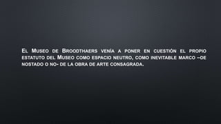 EL MUSEO DE BROODTHAERS VENÍA A PONER EN CUESTIÓN EL PROPIO
ESTATUTO DEL MUSEO COMO ESPACIO NEUTRO, COMO INEVITABLE MARCO –DE
NOSTADO O NO- DE LA OBRA DE ARTE CONSAGRADA.
 