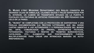 EL MUSEE D’ART MODERNE DEPARTEMENT DES AIGLES CONSISTÍA EN
GRANDES CAJAS DE EMBALAJE, CAJONES VACÍOS Y PALÉS ESPARCIDOS POR
EL INTERIOR, UN CAMIÓN DE TRANSPORTE SITUADO EN LA PUERTA Y
POSTALES CON PINTURAS DE ARTISTAS FRANCESES DEL XIX PEGADAS CON
CELO EN LA PARED.
EL “MUSEO” SE COMPLETABA CON LA PROYECCIÓN DE DIAPOSITIVAS Y UNA
PROLIJA DOCUMENTACIÓN (LA SECTION LITTÉRAIRE) QUE IBA DESDE
CARTAS ABIERTAS A LAS AUTORIDADES Y A PERSONALIDADES DEL MUNDO
DEL ARTE, COMUNICADOS DE PRENSA, ENTREVISTAS FICTICIAS,
FOTOGRAFÍAS, FACTURAS Y RESTOS DE TRÁMITES BUROCRÁTICOS,
CATÁLOGOS, ETC., ELEMENTOS QUE POSTERIORMENTE FUERON
MULTIPLICÁNDOSE PARA CREAR UNA INTRINCADA MARAÑA DE AUTO-
RREFERENCIAS.
 