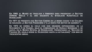 EN 1969, EL MUSÉE SE TRASLADA A AMBERES PARA PRESENTAR LA SECTION
XVIIÈME SIÈCLE Y AL AÑO SIGUIENTE AL STÄDLICHE KUNSTHALLE DE
DÜSSELDORF.
EN 1971 SE PRESENTA UNA SECTION CINÉMA EN LA MISMA CIUDAD Y EN COLONIA
SE INAUGURA LA SECTION FINANCIÈRE (“A LA VENTA POR MOTIVO DE QUIEBRA”).
EN 1972 SE CIERRA EL CICLO CON DOS GRANDES EXPOSICIONES: EN LA
DOCUMENTA 5 DE KASSEL, BAJO EL COMISARIADO DE HARALD SZEEMANN Y, DE
NUEVO, EN EL MUSEO ESTATAL DE DÜSSELDORF, PRESENTANDO LA “SECCIÓN DE
FIGURAS (EL ÁGUILA DESDE EL OLIGOCENO HASTA LA ACTUALIDAD)” CON MÁS DE
TRESCIENTAS OBRAS.
 