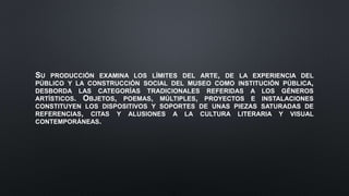SU PRODUCCIÓN EXAMINA LOS LÍMITES DEL ARTE, DE LA EXPERIENCIA DEL
PÚBLICO Y LA CONSTRUCCIÓN SOCIAL DEL MUSEO COMO INSTITUCIÓN PÚBLICA,
DESBORDA LAS CATEGORÍAS TRADICIONALES REFERIDAS A LOS GÉNEROS
ARTÍSTICOS. OBJETOS, POEMAS, MÚLTIPLES, PROYECTOS E INSTALACIONES
CONSTITUYEN LOS DISPOSITIVOS Y SOPORTES DE UNAS PIEZAS SATURADAS DE
REFERENCIAS, CITAS Y ALUSIONES A LA CULTURA LITERARIA Y VISUAL
CONTEMPORÁNEAS.
 