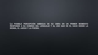 LA POSIBLE PERCEPCIÓN AMBIGUA DE SU OBRA EN UN PRIMER MOMENTO
RESPONDE A SU DOMINIO DEL LENGUAJE Y AL USO QUE DE ÉL HACE DESDE LA
IRONÍA, EL JUEGO Y LA POESÍA.
 