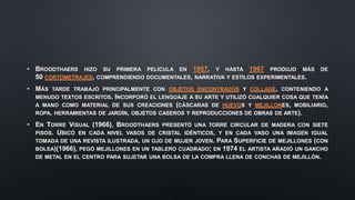 • BROODTHAERS HIZO SU PRIMERA PELÍCULA EN 1957, Y HASTA 1967 PRODUJO MÁS DE
50 CORTOMETRAJES, COMPRENDIENDO DOCUMENTALES, NARRATIVA Y ESTILOS EXPERIMENTALES.
• MÁS TARDE TRABAJÓ PRINCIPALMENTE CON OBJETOS ENCONTRADOS Y COLLAGE, CONTENIENDO A
MENUDO TEXTOS ESCRITOS. INCORPORÓ EL LENGUAJE A SU ARTE Y UTILIZÓ CUALQUIER COSA QUE TENÍA
A MANO COMO MATERIAL DE SUS CREACIONES (CÁSCARAS DE HUEVOS Y MEJILLONES, MOBILIARIO,
ROPA, HERRAMIENTAS DE JARDÍN, OBJETOS CASEROS Y REPRODUCCIONES DE OBRAS DE ARTE).
• EN TORRE VISUAL (1966), BROODTHAERS PRESENTÓ UNA TORRE CIRCULAR DE MADERA CON SIETE
PISOS. UBICÓ EN CADA NIVEL VASOS DE CRISTAL IDÉNTICOS, Y EN CADA VASO UNA IMAGEN IGUAL
TOMADA DE UNA REVISTA ILUSTRADA, UN OJO DE MUJER JOVEN. PARA SUPERFICIE DE MEJILLONES (CON
BOLSA)(1966), PEGÓ MEJILLONES EN UN TABLERO CUADRADO; EN 1974 EL ARTISTA AÑADIÓ UN GANCHO
DE METAL EN EL CENTRO PARA SUJETAR UNA BOLSA DE LA COMPRA LLENA DE CONCHAS DE MEJILLÓN.
 