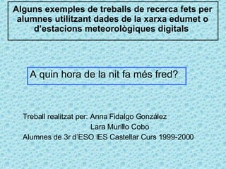 Alguns exemples de treballs de recerca fets per alumnes utilitzant dades de la xarxa edumet o d’estacions meteorològiques digitals  Treball realitzat per: Anna Fidalgo González Lara Murillo Cobo Alumnes de 3r d’ESO IES Castellar Curs 1999-2000 A quin hora de la nit fa més fred?  