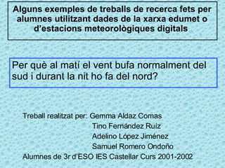 Alguns exemples de treballs de recerca fets per alumnes utilitzant dades de la xarxa edumet o d’estacions meteorològiques digitals  Treball realitzat per: Gemma Aldaz Comas   Tino Fernández Ruíz   Adelino López Jiménez   Samuel Romero Ondoño Alumnes de 3r d’ESO IES Castellar Curs 2001-2002 Per què al matí el vent bufa normalment del sud i durant la nit ho fa del nord?  
