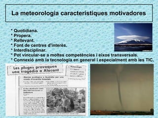 La meteorologia característiques motivadores * Quotidiana. * Propera. * Rellevant. * Font de centres d'interès. * Interdisciplinar. * Pot vincular-se a moltes competències i eixos transversals. * Connexió amb la tecnologia en general i especialment amb les TIC. 