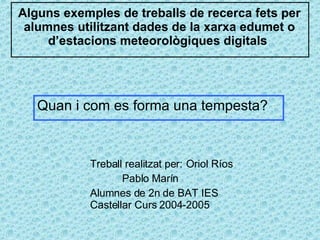 Alguns exemples de treballs de recerca fets per alumnes utilitzant dades de la xarxa edumet o d’estacions meteorològiques digitals  Treball realitzat per:  Oriol Ríos Pablo Marín Alumnes de 2n de BAT IES Castellar Curs 2004-2005 Quan i com es forma una tempesta?  