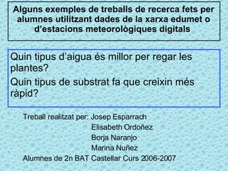 Alguns exemples de treballs de recerca fets per alumnes utilitzant dades de la xarxa edumet o d’estacions meteorològiques digitals  Treball realitzat per: Josep Esparrach Elisabeth Ordoñez Borja Naranjo Marina Nuñez Alumnes de 2n BAT Castellar Curs 2006-2007 Quin tipus d’aigua és millor per regar les plantes?  Quin tipus de substrat fa que creixin més ràpid?  