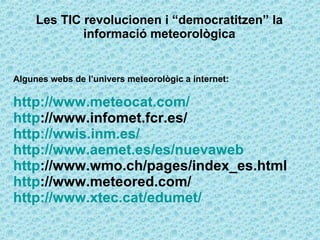 Les TIC revolucionen i “democratitzen” la informació meteorològica Algunes webs de l’univers meteorològic a internet: http://www.meteocat.com/ http ://www.infomet.fcr.es/ http://wwis.inm.es/ http://www.aemet.es/es/nuevaweb http ://www.wmo.ch/pages/index_es.html http ://www.meteored.com/ http://www.xtec.cat/edumet/ 