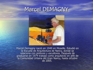 Marcel DEMAGNY




Marcel Demagny nació en 1949 en Moselle. Estudió en
     la Escuela de Arquitectura de Nancy, donde se
    relaciona con pintores y escultores. Después de
graduarse en 1974 trabajó como arquitecto en jefe de
 la Comunidad Urbana del Gran Nancy, hasta octubre
                       de 2005.
 