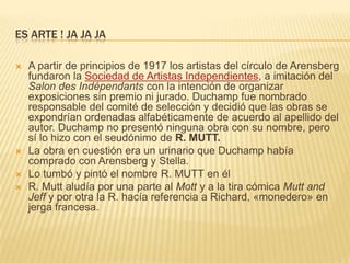 Es arte ! Ja jajaA partir de principios de 1917 los artistas del círculo de Arensberg fundaron la Sociedad de Artistas Independientes, a imitación del Salon des Indépendants con la intención de organizar exposiciones sin premio ni jurado. Duchamp fue nombrado responsable del comité de selección y decidió que las obras se expondrían ordenadas alfabéticamente de acuerdo al apellido del autor. Duchamp no presentó ninguna obra con su nombre, pero sí lo hizo con el seudónimo de R. MUTT.La obra en cuestión era un urinario que Duchamp había comprado con Arensberg y Stella. Lo tumbó y pintó el nombre R. MUTT en élR. Mutt aludía por una parte al Mott y a la tira cómica Mutt and Jeff y por otra la R. hacía referencia a Richard, «monedero» en jerga francesa.