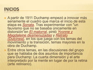 iniciosA partir de 1911 Duchamp empezó a innovar más seriamente el cuadro que marca el inicio de esta etapa es Sonata. Tras experimentar con "un fauvismo que no se basaba únicamente en distorsión”enEl matorral, pintó Yvonne y Magdaleine desmenuzadas y Retrato (Dulcinea), en los que juega con los temas del movimiento y la transición, temas mayores en la obra de Duchamp. Entre otros temas, en las discusiones del grupo que se hablaba de dos asuntos de importancia para Duchamp: La cuarta dimensión y el arte interpretado por la mente en lugar de por la retina (arte retiniano). 
