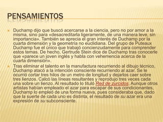 PENSAMIENTOSDuchamp dijo que buscó acercarse a la ciencia, pero no por amor a la misma, sino para «desacreditarla ligeramente, de una manera leve, sin importancia». También se aprecia el gran interés de Duchamp por la cuarta dimensión y la geometría no euclidiana. Del grupo de Puteaux Duchamp fue el único que trabajó concienzudamente para comprender estos temas. De hecho, Gertrude Stein dice de Duchamp tras conocerle que «parece un joven inglés y habla con vehemencia acerca de la cuarta dimensión».Tras eliminar el talento en la manufactura recurriendo al dibujo técnico, Duchamp atacó a la intención consciente recurriendo al azar. Se le ocurrió cortar tres hilos de un metro de longitud y dejarlos caer sobre tres lienzos. Calcó las líneas resultantes y reprodujo tres veces cada una sobre un lienzo. Al resultado lo tituló Red de zurcidos. Aunque otros artistas habían empleado el azar para escapar de sus condicionantes, Duchamp lo empleó de una forma nueva, pues consideraba que, dado que la suerte de cada uno es distinta, el resultado de su azar era una expresión de su subconsciente.