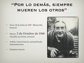 “Por lo demás, siempre
        mueren los otros”

•   Nace: 28 de Julio de 1887 (Blainville,
    Francia)

•   Muere: 2 de Octubre de           1968
    (Neuilly-sur-Seine, Francia)

•   Artista visual francés, nacionalizado
    norteamericano

•   Dadaísta francés
 