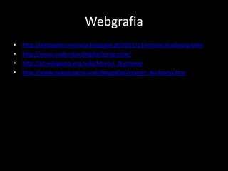 Webgrafia
•
•
•
•

http://aimagemcomunica.blogspot.pt/2011/11/marcel-duchamp.html
http://www.understandingduchamp.com/
http://pt.wikipedia.org/wiki/Marcel_Duchamp
http://www.suapesquisa.com/biografias/marcel_duchamp.htm

 