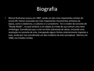 Biografia
•

Marcel Duchamp nasceu em 1887, sendo um dos mais importantes artistas do
seculo XX. Esteve associado aos mais importantes movimentos artísticos da
época, como o dadaísmo, o cubismo e o surrealismo . Foi o criador do conceito de
“Ready-Made” , no qual atribuía a um objeto já criado de uso comum uma nova
simbologia. Considerava que a arte era feita sobretudo de ideias, iniciando uma
revolução no conceito de arte, transpondo alguns limites anteriormente impostos a
esta, sendo por isso considerado um dos criadores da arte conceptual. Morreu em
1968, nos Estados Unidos

 