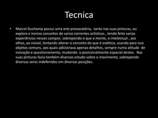 Tecnica
•

Marcel Duchamp possui uma arte provocatória, tanto nas suas pinturas, ou
explora e ironiza conceitos de varias correntes artísticas , tendo feito varias
experiências nesses campos. sobrepondo o que a mente, o intelectual , aos
olhos, ao visível, tentando alterar o conceito do que é estético, usando para isso
objetos comuns, aos quais adicionava apenas detalhes, sempre numa atitude de
inovação e questionamento, mudando o posicionalmente espacial destes. Nas
suas pinturas fazia também diversos estudo sobre o movimento, sobrepondo
diversas seres indefenidos em diversas posições.

 