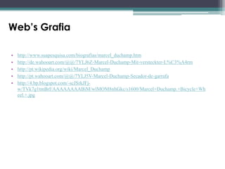 Web’s Grafia
•
•
•
•
•

http://www.suapesquisa.com/biografias/marcel_duchamp.htm
http://de.wahooart.com/@@/7YLJ6Z-Marcel-Duchamp-Mit-versteckter-L%C3%A4rm
http://pt.wikipedia.org/wiki/Marcel_Duchamp
http://pt.wahooart.com/@@/7YLJ5V-Marcel-Duchamp-Secador-de-garrafa
http://4.bp.blogspot.com/-scJSrkJFjw/TVk7g1tmBrI/AAAAAAAABiM/wlMOM8nhGkc/s1600/Marcel+Duchamp.+Bicycle+Wh
eel.+.jpg

 