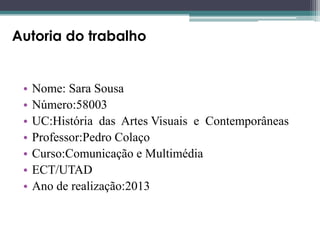 Autoria do trabalho

•
•
•
•
•
•
•

Nome: Sara Sousa
Número:58003
UC:História das Artes Visuais e Contemporâneas
Professor:Pedro Colaço
Curso:Comunicação e Multimédia
ECT/UTAD
Ano de realização:2013

 