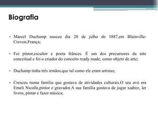 Biografia
• Marcel Duchamp nasceu dia 28 de julho de 1887,em BlainvilleCrevon,França;
• Foi pintor,escultor e poeta frânces. É um dos precursores da arte
conceitual e foi o criador do conceito ready made, como objeto de arte;
• Duchamp tinha três irmãos,que tal como ele eram artistas;
• Cresceu numa família que gostava de atividades culturais.O seu avó era
Emeli Nicolle,pintor e gravador.A sua família gostava de jogar xadrez, ler
livros, pintar e fazer música;

 