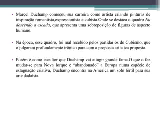 • Marcel Duchamp começou sua carreira como artista criando pinturas de
inspiração romantista,expressionista e cubista.Onde se destaca o quadro Nu
descendo a escada, que apresenta uma sobreposição de figuras de aspecto
humano.
• Na época, esse quadro, foi mal recebido pelos partidários do Cubismo, que
o julgaram profundamente irônico para com a proposta artística proposta.

• Porém é como escultor que Duchamp vai atingir grande fama.O que o fez
mudar-se para Nova Iorque e “abandonado” a Europa numa espécie de
estagnação criativa, Duchamp encontra na América um solo fértil para sua
arte dadaísta.

 