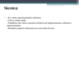 Técnica
• - Fez várias experimentações artísticas;
- Criou o ready-made;
- Trabalhou com vários conceitos artísticos do impressionismo, cubismo e
expressionismo;
- Introduziu aspetos intelectuais em suas obras de arte;

 