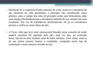• Duchamp foi o responsável pelo conceito de ready made,(é o transporte de
um elemento da vida quotidiana, a princípio não reconhecido como
artístico, para o campo das artes.)A princípio como uma brincadeira entre
seus amigos,Duchamp passou a incorporar material de uso comum nas suas
esculturas. Em vez de trabalhá-los artisticamente, ele já os considerava
prontos e exibia-os como obras de arte.
• A Fonte, obra que teve mais sucesso,está baseada nesse conceito de ready
madeA escultura foi rejeitada pelo júri, uma vez que, na avaliação
deste, não havia nela nenhum sinal de labor artístico. Com efeito, trata-se
de um urinol comum, branco e esmaltado, comprado numa loja de
construção e assim mesmo enviado ao júri.

 