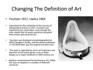 Changing The Definition of Art
• Fountain 1917, replica 1964
•

Submitted for the exhibition of the Society of
Independent Artists in 1917, Fountain was
rejected by the committee, even though the
rules stated that all works would be accepted
from artists who paid the fee.

•

Fountain was displayed and photographed at
Alfred Stieglitz’s studio, and the photo published
in The Blind Man, but the original has been lost.

•

The work is regarded by some art historians and
theorists of the avant-garde, such as Peter
Bürger, as a major landmark in 20th century art.

•

Replicas commissioned by Duchamp in the 1960s
are now on display in a number of different
museums.

 
