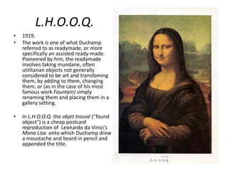 L.H.O.O.Q.
•
•

1919.
The work is one of what Duchamp
referred to as readymade, or more
specifically an assisted ready-made.
Pioneered by him, the readymade
involves taking mundane, often
utilitarian objects not generally
considered to be art and transfoming
them, by adding to them, changing
them, or (as in the case of his most
famous work Fountain) simply
renaming them and placing them in a
gallery setting.

•

In L.H.O.O.Q. the objet trouvé ("found
object") is a cheap postcard
reproduction of Leonardo da Vinici’s
Mona Lisa onto which Duchamp drew
a moustache and beard in pencil and
appended the title.

 