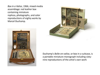 Box in a Valise, 1966, mixed-media
assemblage: red leather box
containing miniature
replicas, photographs, and color
reproductions of eighty works by
Marcel Duchamp.

Duchamp's Boîte-en-valise, or box in a suitcase, is
a portable miniature monograph including sixtynine reproductions of the artist's own work

 