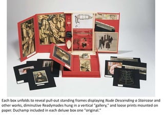Each box unfolds to reveal pull-out standing frames displaying Nude Descending a Staircase and
other works, diminutive Readymades hung in a vertical "gallery," and loose prints mounted on
paper. Duchamp included in each deluxe box one "original."

 