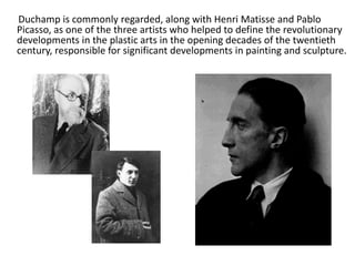 Duchamp is commonly regarded, along with Henri Matisse and Pablo
Picasso, as one of the three artists who helped to define the revolutionary
developments in the plastic arts in the opening decades of the twentieth
century, responsible for significant developments in painting and sculpture.

 