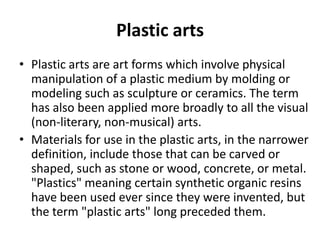 Plastic arts
• Plastic arts are art forms which involve physical
manipulation of a plastic medium by molding or
modeling such as sculpture or ceramics. The term
has also been applied more broadly to all the visual
(non-literary, non-musical) arts.
• Materials for use in the plastic arts, in the narrower
definition, include those that can be carved or
shaped, such as stone or wood, concrete, or metal.
"Plastics" meaning certain synthetic organic resins
have been used ever since they were invented, but
the term "plastic arts" long preceded them.

 