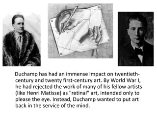 Duchamp has had an immense impact on twentiethcentury and twenty first-century art. By World War I,
he had rejected the work of many of his fellow artists
(like Henri Matisse) as "retinal" art, intended only to
please the eye. Instead, Duchamp wanted to put art
back in the service of the mind.

 
