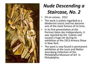 Nude Descending a
Staircase, No. 2
• Oil on canvas, 1912
• The work is widely regarded as a
Modernist classic and has become
one of the most famous of its time.
• In its first presentation at the
Parisian Salon des Indépendants, it
was rejected by the Cubists and
caused a huge stir during its
exhibition at the 1913 Armory Show
in New York.
• The work is now found in permanent
exhibition at the Louis and Walter
Arensberg Collection of the
Philadelphia Museum of Art in
Philadelphia.

 