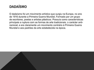 DADAÍSMO
O dadaísmo foi um movimento artístico que surgiu na Europa, no ano
de 1916 durante a Primeira Guerra Mundial, Formado por um grupo
de escritores, poetas e artistas plásticos. Possuía como características
principais a ruptura com as formas de arte tradicionais, o carácter antiracional, e era claramente um movimento contrário à Primeira Guerra
Mundial e aos padrões da arte estabelecida na época.

 