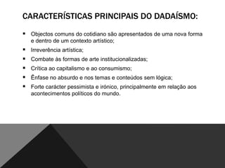 CARACTERÍSTICAS PRINCIPAIS DO DADAÍSMO:
 Objectos comuns do cotidiano são apresentados de uma nova forma
e dentro de um contexto artístico;







Irreverência artística;
Combate às formas de arte institucionalizadas;
Crítica ao capitalismo e ao consumismo;
Ênfase no absurdo e nos temas e conteúdos sem lógica;
Forte carácter pessimista e irónico, principalmente em relação aos
acontecimentos políticos do mundo.

 