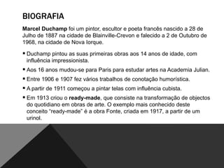 BIOGRAFIA
Marcel Duchamp foi um pintor, escultor e poeta francês nascido a 28 de
Julho de 1887 na cidade de Blainville-Crevon e falecido a 2 de Outubro de
1968, na cidade de Nova Iorque.

 Duchamp pintou as suas primeiras obras aos 14 anos de idade, com
influência impressionista.

 Aos 16 anos mudou-se para Paris para estudar artes na Academia Julian.
 Entre 1906 e 1907 fez vários trabalhos de conotação humorística.
 A partir de 1911 começou a pintar telas com influência cubista.
 Em 1913 criou o ready-made, que consiste na transformação de objectos
do quotidiano em obras de arte. O exemplo mais conhecido deste
conceito “ready-made” é a obra Fonte, criada em 1917, a partir de um
urinol.

 