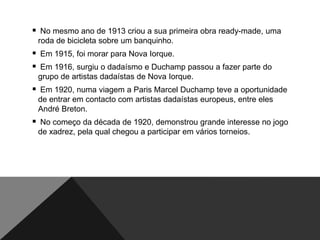  No mesmo ano de 1913 criou a sua primeira obra ready-made, uma
roda de bicicleta sobre um banquinho.

 Em 1915, foi morar para Nova Iorque.
 Em 1916, surgiu o dadaísmo e Duchamp passou a fazer parte do
grupo de artistas dadaístas de Nova Iorque.

 Em 1920, numa viagem a Paris Marcel Duchamp teve a oportunidade
de entrar em contacto com artistas dadaístas europeus, entre eles
André Breton.

 No começo da década de 1920, demonstrou grande interesse no jogo
de xadrez, pela qual chegou a participar em vários torneios.

 
