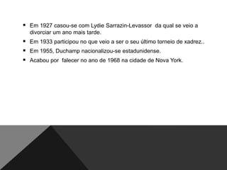  Em 1927 casou-se com Lydie Sarrazin-Levassor da qual se veio a
divorciar um ano mais tarde.

 Em 1933 participou no que veio a ser o seu último torneio de xadrez..
 Em 1955, Duchamp nacionalizou-se estadunidense.
 Acabou por falecer no ano de 1968 na cidade de Nova York.

 