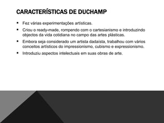 CARACTERÍSTICAS DE DUCHAMP
 Fez várias experimentações artísticas.
 Criou o ready-made, rompendo com o cartesianismo e introduzindo
objectos da vida cotidiana no campo das artes plásticas.

 Embora seja considerado um artista dadaísta, trabalhou com vários
conceitos artísticos do impressionismo, cubismo e expressionismo.

 Introduziu aspectos intelectuais em suas obras de arte.

 