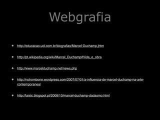 Webgrafia
✤

http://educacao.uol.com.br/biografias/Marcel-Duchamp.jhtm!

✤

http://pt.wikipedia.org/wiki/Marcel_Duchamp#Vida_e_obra!

✤

http://www.marcelduchamp.net/news.php!

✤

http://notrombone.wordpress.com/2007/07/01/a-influencia-de-marcel-duchamp-na-artecontemporanea/!

✤

http://taislc.blogspot.pt/2008/10/marcel-duchamp-dadasmo.html

 