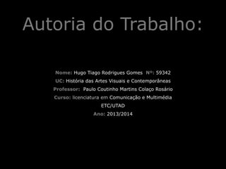 Autoria do Trabalho:
!

Nome: Hugo Tiago Rodrigues Gomes Nº: 59342
UC: História das Artes Visuais e Contemporâneas
Professor: Paulo Coutinho Martins Colaço Rosário
Curso: licenciatura em Comunicação e Multimédia
ETC/UTAD
Ano: 2013/2014

 