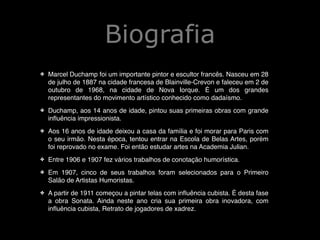 Biografia
✤

Marcel Duchamp foi um importante pintor e escultor francês. Nasceu em 28
de julho de 1887 na cidade francesa de Blainville-Crevon e faleceu em 2 de
outubro de 1968, na cidade de Nova Iorque. É um dos grandes
representantes do movimento artístico conhecido como dadaísmo.!

✤

Duchamp, aos 14 anos de idade, pintou suas primeiras obras com grande
inﬂuência impressionista.!

✤

Aos 16 anos de idade deixou a casa da família e foi morar para Paris com
o seu irmão. Nesta época, tentou entrar na Escola de Belas Artes, porém
foi reprovado no exame. Foi então estudar artes na Academia Julian.!

✤

Entre 1906 e 1907 fez vários trabalhos de conotação humorística.!

✤

Em 1907, cinco de seus trabalhos foram selecionados para o Primeiro
Salão de Artistas Humoristas.!

✤

A partir de 1911 começou a pintar telas com inﬂuência cubista. É desta fase
a obra Sonata. Ainda neste ano cria sua primeira obra inovadora, com
inﬂuência cubista, Retrato de jogadores de xadrez.

 