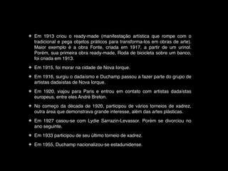 !
✤

Em 1913 criou o ready-made (manifestação artística que rompe com o
tradicional e pega objetos práticos para transforma-los em obras de arte).
Maior exemplo é a obra Fonte, criada em 1917, a partir de um urinol.
Porém, sua primeira obra ready-made, Roda de bicicleta sobre um banco,
foi criada em 1913.!

✤

Em 1915, foi morar na cidade de Nova Iorque. !

✤

Em 1916, surgiu o dadaísmo e Duchamp passou a fazer parte do grupo de
artistas dadaístas de Nova Iorque.!

✤

Em 1920, viajou para Paris e entrou em contato com artistas dadaístas
europeus, entre eles André Breton.!

✤

No começo da década de 1920, participou de vários torneios de xadrez,
outra área que demonstrava grande interesse, além das artes plásticas.!

✤

Em 1927 casou-se com Lydie Sarrazin-Levassor. Porém se divorciou no
ano seguinte.!

✤

Em 1933 participou de seu último torneio de xadrez.!

✤

Em 1955, Duchamp nacionalizou-se estadunidense.

 